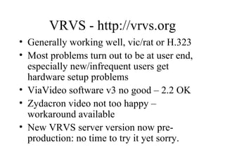 VRVS - http://vrvs.org Generally working well, vic/rat or H.323 Most problems turn out to be at user end, especially new/infrequent users get hardware setup problems ViaVideo software v3 no good – 2.2 OK Zydacron video not too happy – workaround available New VRVS server version now pre-production: no time to try it yet sorry. 