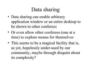Data sharing Data sharing can enable arbitrary application window or an entire desktop to be shown to other conferees Or even allow other conferees (one at a time) to explore menus for themselves This seems to be a magical facility that is, as yet, hopelessly under-used by our community, maybe through disquiet about its complexity? 