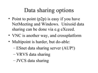 Data sharing options Point to point (p2p) is easy if you have NetMeeting and Windows.  Unixoid data sharing can be done via e.g eXceed. VNC is another way, and crossplatform Multipoint is harder, but do-able: ESnet data sharing server (AUP!) VRVS data sharing JVCS data sharing 