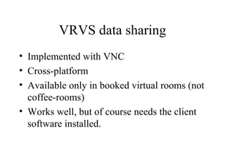 VRVS data sharing Implemented with VNC Cross-platform Available only in booked virtual rooms (not coffee-rooms) Works well, but of course needs the client software installed. 