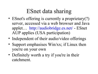ESnet data sharing ESnet's offering is currently a proprietary(?) server, accessed via a web browser and Java applet…  http://audiobridge.es.net/  - ESnet AUP applies (USA participation) Independent of their audio/video offerings Support emphasises Win/xx; if Linux then you're on your own Definitely worth a try if you're in their catchment. 