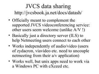 JVCS data sharing http://jvcsbook.ja.net/docs/datash/ Officially meant to complement the supported JVCS videoconferencing service: other users seem welcome (unlike A/V !) Basically just a directory server (ILS) to help Netmeeting users connect to each other Works independently of audio/video (users of zydacron, viavideo etc. need to uncouple netmeeting from their a/v application) Works well, but unix apps need to work via a Windows PC with eXceed etc. 
