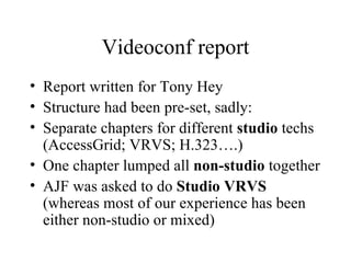 Videoconf report Report written for Tony Hey Structure had been pre-set, sadly: Separate chapters for different  studio  techs (AccessGrid; VRVS; H.323….) One chapter lumped all  non-studio  together AJF was asked to do  Studio VRVS  (whereas most of our experience has been either non-studio or mixed) 