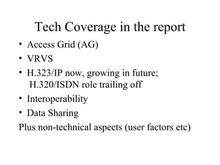Tech Coverage in the report Access Grid (AG) VRVS H.323/IP now, growing in future;  H.320/ISDN role trailing off Interoperability Data Sharing Plus non-technical aspects (user factors etc) 