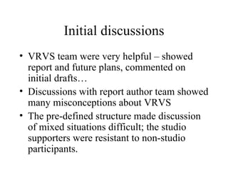Initial discussions VRVS team were very helpful – showed report and future plans, commented on initial drafts… Discussions with report author team showed many misconceptions about VRVS The pre-defined structure made discussion of mixed situations difficult; the studio supporters were resistant to non-studio participants. 