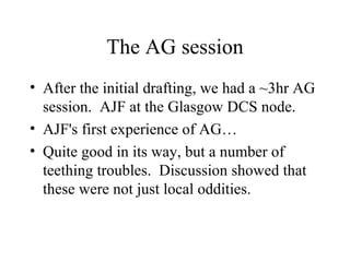The AG session After the initial drafting, we had a ~3hr AG session.  AJF at the Glasgow DCS node. AJF's first experience of AG… Quite good in its way, but a number of teething troubles.  Discussion showed that these were not just local oddities. 