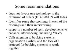 Some recommendations does not favour one technology to the exclusion of others (H.320/ISDN will fade) Identifies some shortcomings in each of the offerings and their interworking supports a number of tech. developments to enhance interworking, including VRVS Calls attention to booking systems, organisation clashes, and the lack of a protocol for booking systems to work together. 