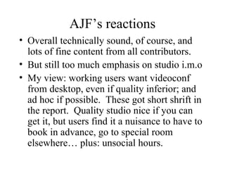 AJF’s reactions Overall technically sound, of course, and lots of fine content from all contributors. But still too much emphasis on studio i.m.o My view: working users want videoconf from desktop, even if quality inferior; and ad hoc if possible.  These got short shrift in the report.  Quality studio nice if you can get it, but users find it a nuisance to have to book in advance, go to special room elsewhere… plus: unsocial hours. 