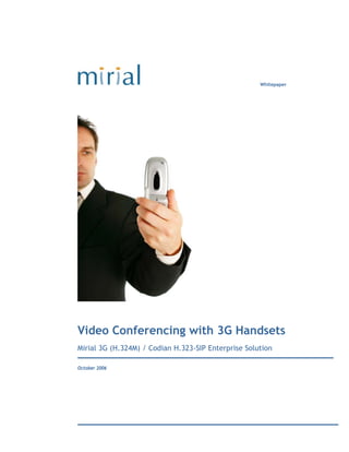 Whitepaper




Video Conferencing with 3G Handsets
Mirial 3G (H.324M) / Codian H.323-SIP Enterprise Solution

October 2006
 