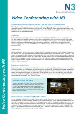 Video Conferencing with N3
                             Save time and money, improve patient care and help to save the planet
                             Many Trusts are already using video conferencing and are seeing savings in time and money, as well as
                             improved clinical outcomes for patients. Subscribing to the N3 Managed Video Conferencing Service will give
                             all the benefits of existing systems with the addition of a national NHS directory, 24/7 helpdesk, free calls* and
                             an easy-to-use on-line booking system.


                             Save time
                             Video conferencing enables you to share information immediately, without the need for everyone to be in
                             the same place. Clinicians and specialists from different hospitals can share information virtually and review
                             patient cases, thus saving time. In turn, the patients benefit from wider expertise, knowledge transfer between
                             clinicians and they can be diagnosed faster. Cancer Multi-Disciplinary Teams (MDTs) already using video
                             conferencing typically save around 15,000 hours of staff time each year, with one third of that time being
                             Consultant time.


                             Save money
                             N3 Managed Video Conferencing Service will save the NHS money on two counts. Firstly, because it’s built into
                             the network each Trust doesn’t have to buy expensive bridge equipment to enable the service. Secondly, it will
                             reduce travel costs for Trusts because clinicians and other staff will not have to travel to meetings. For patients
                             there is a reduced need to travel to see a specialist as the specialist can view patient information remotely with
                             local clinicians and agree a treatment plan. And since PACs and other digital images can be shared virtually,
                             there’s no need to send CD-ROMs containing patient data. Video conferencing could save the NHS over £13.9
Video Conferencing with N3




                             million a year in travel costs**.


                             Improving patient care
                             Video conferencing enables patients at clinics to have easy access to expert diagnostic opinion from consultants
                             working elsewhere. So a GP’s surgery can have virtual face-to-face access to consultants in an A&E department,
                             or surgeons can conduct procedures locally knowing that experts are on hand remotely and those experts are
                             able to see the operation. One of the Trusts using the N3 network to link local facilities with main centres of
                             expertise carried out nearly 400 angioplasty procedures in this way last year, where previously the patients
                             would have had to wait and then travel to London.



                               And help to save the planet
                               The NHS generates more CO2 than any other UK public
                               sector organisation - 21 million tonnes each year – and
                               the NHS Sustainable Development Unit is aiming to
                               reduce this by 10% by 2015. If 5% of all meetings were
                               done by video conferencing, the NHS would save 6,827
                               tonnes of CO2 a year**




                             How does video conferencing from N3 work?
                             The N3 Managed Video Conferencing Service is simple to set-up (there’s one common NHS platform with no
                             expensive infrastructure to purchase) and easy-to-use (supported by 24/7 online and telephone help when you
                             need it). There are two versions of service, the Managed Service which is designed for regular users - there is a
                             one off set up charge and an annual fee for each end point. You get a fully supported service including access
                             to Engage Meeting Manager which is an easy-to-use on line call booking system. The Pay As You Go (PAYG)
                             service is designed for occasional users (less than 45 mins a month) of video conferencing. You will pay a one
                             off set up fee and a per minute charge for each end point.
 