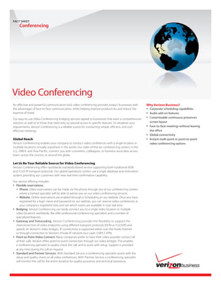 FACT	SHEET
     Conferencing




Video Conferencing
An effective and powerful communication tool, video conferencing provides today’s businesses with       Why Verizon Business?
the advantages of face-to-face communication, while helping improve productivity and reduce the         •	 Corporate scheduling capabilities
expense of travel.                                                                                      •	 Audio add-on features
Our easy-to-use Video Conferencing bridging services appeal to businesses that want a comprehensive
                                                                                                        •	 Customizable continuous presences
solution, as well as to those that need only occasional access to specific features. So whatever your     screen layout
requirements, Verizon Conferencing is a reliable source for conducting simple, efficient, and cost-     •	 Face-to-face meetings without leaving
effective meetings.                                                                                       the office
                                                                                                        •	 Global connectivity
Global Reach                                                                                            •	 Instant multi-point or point-to-point
Verizon Conferencing enables your company to conduct video conferences with a single location or          video conferencing options
multiple locations virtually anywhere in the world. Our state-of-the-art conferencing centers in the
U.S., EMEA, and Asia-Pacific, connect you with customers, colleagues, or business associates across
town, across the country, or around the globe.

Let Us Be Your Reliable Source for Video Conferencing
Verizon Conferencing offers worldwide standards-based service supporting both traditional ISDN
and H.323 IP transport protocols. Our global operations centers use a single database and reservation
system, providing our customers with near real-time confirmation capability.

Our service offering includes:
•	 Flexible reservations.
   –	 Phone. Video reservations can be made via the phone through any of our conferencing centers
      where a trained specialist will be able to advise you on our video conferencing services.
   –	 Website. Online reservations are enabled through e-Scheduling on our website. Once you have
      registered for a login name and password on our website, you can reserve video conferences at
      your company’s registered sites and see which rooms are available in near real time.
•	 Bridging. Verizon Conferencing can easily connect you to a single video location or multiple
   video locations worldwide. We offer professional conferencing specialists and a number of
   specialized features.
•	 Gateway and Transcoding. Verizon Conferencing provides the flexibility to support the
   interconnection of video endpoints using different transport protocols (ISDN or H.323/IP) and
   speeds on Verizon’s video bridges. IP connectivity is supported either over the Public Internet
   or through connection to Verizon’s Private IP network (our Layer 3 MPLS VPN).
•	 Point-to-Point Video Connect. Many companies prefer to have their video provider connect all
   of their calls. Verizon offers point-to-point connection through our video bridges. This enables
   a conferencing specialist to quality check the call, and to assist with setup. Support is provided
   at any time during the call on request.
•	 Standard and Premier Services. With Standard Service, a conferencing specialist assists with the
   setup and quality check on all video conferences. With Premier Service, a conferencing specialist
   will monitor the call for the entire duration for quality assurance and technical assistance.


1
 