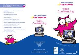 Leeds Learning Network

Star Network Services                                                                                               STAR NETWORK
to Schools
The broadband Star Network provides many services to
                                                                                                                  Video
schools including:

  High-speed Internet access
                                                                                                               Conferencing
  Remote security camera monitoring

  Voice over IP (VoIP) telephones                                        Leeds Learning Network
  Video conferencing                                                   STAR NETWORK
  Connection to National Education Network

  Secure access to Leeds City Council services
                                                                        Video
                                                                     Conferencing
  Access to InfoBase Schools and Education Leeds InfoBase

  Web Wizard to create your school's website

  Email and Intranet access from home

  Email filtered for Spam, viruses and obscenities

  High security provision including anti-virus, anti-hacking and
  Microsoft update service

  Log and monitor surfing activity




                                                                         Leeds Learning Network
                                                                             Hammond Hall                 Le
                                                                                                               ed
                                                                              Elmete Lane                           s L
                                                                                                                        ear
                                                                                  Leeds                                       ning N
                                                                                 LS8 2LJ                                             etwork


                                                                         TELEPHONE: 0113 214 4420

                                                                   EMAIL: servicedesk@leedslearning.net
 