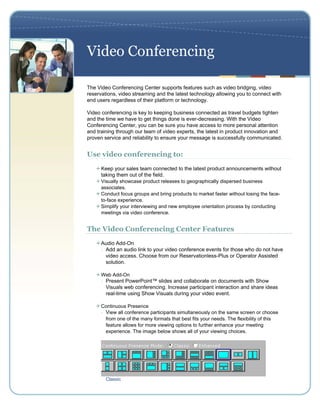Video Conferencing

The Video Conferencing Center supports features such as video bridging, video
reservations, video streaming and the latest technology allowing you to connect with
end users regardless of their platform or technology.

Video conferencing is key to keeping business connected as travel budgets tighten
and the time we have to get things done is ever-decreasing. With the Video
Conferencing Center, you can be sure you have access to more personal attention
and training through our team of video experts, the latest in product innovation and
proven service and reliability to ensure your message is successfully communicated.


Use video conferencing to:
      Keep your sales team connected to the latest product announcements without
      taking them out of the field.
      Visually showcase product releases to geographically dispersed business
      associates.
      Conduct focus groups and bring products to market faster without losing the face-
      to-face experience.
      Simplify your interviewing and new employee orientation process by conducting
      meetings via video conference.


The Video Conferencing Center Features
      Audio Add-On
      - Add an audio link to your video conference events for those who do not have
        video access. Choose from our Reservationless-Plus or Operator Assisted
        solution.

      Web Add-On
      - Present PowerPoint™ slides and collaborate on documents with Show
        Visuals web conferencing. Increase participant interaction and share ideas
        real-time using Show Visuals during your video event.

      Continuous Presence
      - View all conference participants simultaneously on the same screen or choose
        from one of the many formats that best fits your needs. The flexibility of this
        feature allows for more viewing options to further enhance your meeting
        experience. The image below shows all of your viewing choices.




        Classic
 