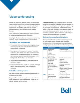 Video conferencing
With all the impact and personal contact of a face-to-face       EventView service is the outstanding choice for crucial,
meeting, video conferencing from Bell let you leverage the       high-profile	conferences.	Our	expert	staff	will	handle	all	the	
creative and strategic power that exists throughout your         details, from scheduling the meeting locations, pre-testing
organization – at a fraction of the time and expense             the equipment and connections, and monitoring every
involved in sending participants to a single meeting             aspect of your video conference from beginning to end. As
location.                                                        an extra level of assurance, this service comes with a
                                                                 connection guarantee. (Some restrictions apply; ask your
Video conferencing multipoint bridging makes it possible
                                                                 customer service representative for details.)
to connect several sites into one conference.
                                                                 Basic and enhanced service options
It’s a highly effective medium for announcements, training,
meetings, project management, and even recruitment.              Our	experts	are	there	to	handle	the	details	every	step	of	
                                                                 the way – before, during and even after your video
Technology and professionals
                                                                 conference, from the conference scheduling to the post-
•	 Proven, state-of-the-art video conferencing technology        meeting reports. You choose the level of service you need.
   means high-quality voice and video transmission on
                                                                            Basic services         Enhanced services
   both ISDN and IP platforms.
                                                                  Before    Reservations           Scheduling bureau
•	 Expert personnel manage every aspect of your video                       •	Phone                Test	meeting	(EventView)
                                                                            •	Fax
   conference,	from	start	to	finish.	This	includes	real-time	               •	Email
   monitoring and troubleshooting during the conference                     Interactive Web
   so, if corrective action is required, it takes place in the              reservations
   background – the meeting is not interrupted.                   During    Bridging (ISDN         Satellite gateway service
                                                                            (H.320)/IP (H.323)     Streaming
•	 Support and availability are 24/7; meet whenever it’s                    connectivity)
                                                                                                   VCR recording
   convenient for you.                                                      Monitoring
                                                                                                   CD Rom recording
                                                                            Help desk
                                                                                                   Enhanced continuous
•	 Comprehensive meeting reports are available, making it                   ISDN (H.320)/IP        presence
   easy to analyze utilization of video conferencing                        (H.323) connectivity
                                                                                                   Hybrid conferences
   resources.                                                               Basic continuous
                                                                                                   Director control / Universal
                                                                            presence
                                                                                                   conferencing control
Select the service you need                                                                        Transcoding
                                                                                                   Speed matching
Bell offers a variety of video conferencing solutions to suit
a wide variety of needs.                                          After     Video reports          Account management
                                                                            Integrated billing     Support & analysis
CorporateView service is easy to access, streamlined                        Trouble	ticket	issue   Recurring operational
                                                                                                   reviews
video conferencing for routine meetings. Simply call our
toll-free customer service number.
 
