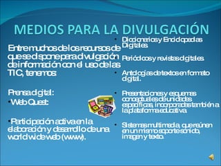 Entre muchos de los recursos de que se dispone para divulgación de información con el uso de las TIC, tenemos: Prensa digital:  Web Quest:  Participación activa en la elaboración y desarrollo de una world wide web (www). Diccionarios y Enciclopedias Digitales. Periódicos y revistas digitales. Antologías de textos en formato digital. Presentaciones y esquemas conceptuales de unidades específicas, incorporadas también a la plataforma educativa. Sistemas multimedia, que reúnen en un mismo soporte sonido, imagen y texto.  