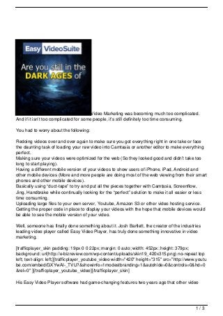 Video Marketing was becoming much too complicated.
And if it isn’t too complicated for some people, it’s still definitely too time consuming.

You had to worry about the following:

Redoing videos over and over again to make sure you got everything right in one take or face
the daunting task of loading your raw video into Camtasia or another editor to make everything
perfect.
Making sure your videos were optimized for the web (So they looked good and didn’t take too
long to start playing).
Having a different mobile version of your videos to show users of iPhone, iPad, Android and
other mobile devices (More and more people are doing most of the web viewing from their smart
phones and other mobile devices).
Basically using “duct-tape” to try and put all the pieces together with Camtasia, Screenflow,
Jing, Handbrake while continually looking for the “perfect” solution to make it all easier or less
time consuming.
Uploading large files to your own server, Youtube, Amazon S3 or other video hosting service.
Getting the proper code in place to display your videos with the hope that mobile devices would
be able to see the mobile version of your video.

Well, someone has finally done something about it. Josh Bartlett, the creator of the industries
leading video player called Easy Video Player, has truly done something innovative in video
marketing.

[trafficplayer_skin padding: 19px 0 0 22px; margin: 0 auto; width: 452px; height: 379px;
background: url(http://e-bizreview.com/wp-content/uploads/skin19_420x315.png) no-repeat top
left; text-align: left;][trafficplayer_youtube_video width="420" height="315" src="http://www.youtu
be.com/embed/GXYwAI-_TVU?&showinfo=1modestbranding=1&autohide=0&controls=0&hd=0
&rel=0" ][/trafficplayer_youtube_video][/trafficplayer_skin]

His Easy Video Player software had game-changing features two years ago that other video




                                                                                             1/3
 