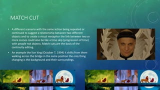 MATCH CUT
• A different scenario with the same action being repeated or
continued to suggest a relationship between two different
objects and to create a visual metaphor the link between two or
more scenes could also be like a time skip (progression of time)
with people not objects. Match cuts are the basis of the
continuity editing.
• An example the lion king (October 7, 1994) it shifts from them
walking across the bridge in the same position the only thing
changing is the background and their surroundings.
 