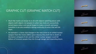 GRAPHIC CUT (GRAPHIC MATCH CUT)
• Much like match cut except its to do with objects switching places with
objects (with objects not people) its when two shots are successfully
joined (same colour and overall shape) to make a smooth and easier
transition it can also establish a strong continuity of action that will link
them.
• An example is a bone club changed in the next scene to an orbital nuclear
weapon from the movie (2001) space odyssey they both link to death as
the bone is stripped of skin and the orbital nuclear weapon could kill
billions of innocent people they link through danger and impending doom.
 