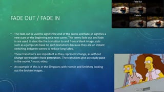 FADE OUT / FADE IN
• The fade-out is used to signify the end of the scene and fade-in signifies a
new start or the beginning to a new scene. The terms fade out and fade
in are used to describe the transition to and from a blank image, cuts
such as a jump cuts have no such transitions because they are an instant
switching between scenes to reduce long takes.
• These transition’s are important as they represent change, as without
change we wouldn’t have perception. The transitions give as steady pace
in the movie / music video.
• An example of this is in the Simpsons with Homer and Smithers looking
out the broken images. .
 