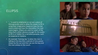 ELLIPSIS
• ‘…’ is used to emphasize or cut out a piece of
time generally used to allow the viewer to fill in
using their imagination based on how the last
scene ended and how the characters/ the next
scene begins. Ellipsis are used for a part of the
story that’s either obvious enough for the public
to fill in or hidden for a narrative purpose, such
as suspense or mystery.
• An example ‘training day’ () when the man is
talking to the boy then a period of time passes
shown by the sun and then we see the boy and
the man asleep on the couch.
 
