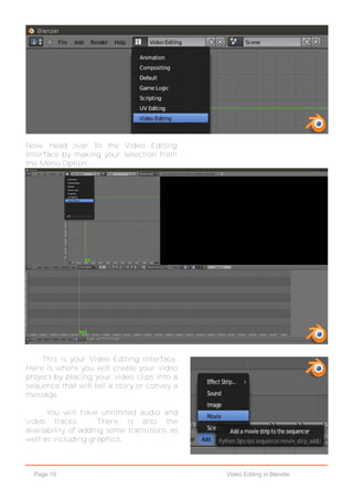 Page 10 Video Editing in Blender
Now, head over to the Video Editing
Interface by making your selection from
the Menu Option.
This is your Video Editing Interface.
Here is where you will create your video
project by placing your video clips into a
sequence that will tell a story or convey a
message.
You will have unlimited audio and
video tracks. There is also the
availability of adding some transitions as
well as including graphics.
 