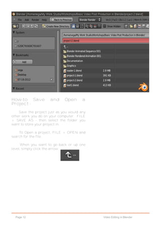Page 12 Video Editing in Blender
How-to Save and Open a
Project -
Save the project just as you would any
other work you do on your computer. FILE
> SAVE AS - then select the folder you
want to store your project in.
To Open a project, FILE > OPEN and
search for the file.
When you want to go back or up one
level, simply click the arrow.
 