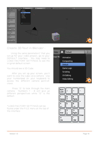 Page 16Version 1.0
Create 3D Text in Blender -
Using the same parameters* that you
set-up for your video project, go to your
DEFAULT interface. You may need to
LOAD FACTORY SETTINGS to see the
original default screen.
You should see a 3D Cube.
After you set up your screen, you'll
want to view the cube via a camera. Use
your numberpad on your keyboard to
access the different camera point-of-
views.
Press "0" to look through the main
camera. Numbers 1 - 8 will give yo
different perspectives while "0" is the
default.
*LOAD FACTORY SETTINGS can be
found under the FILE menu at the top of
the interface.
 