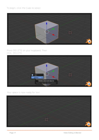 Page 17 Video Editing in Blender
To begin, click the Cube to select.
Press DELETE on your keyboard. Then
click, DELETE.
Your space is now ready for text.
 