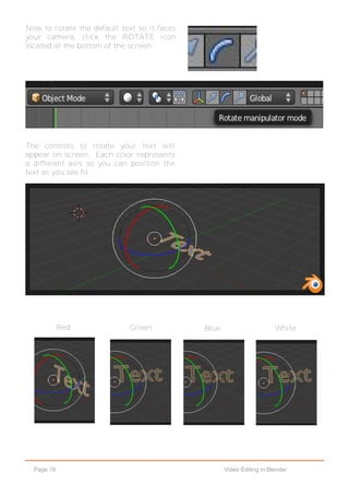Page 19 Video Editing in Blender
Now to rotate the default text so it faces
your camera, click the ROTATE icon
located at the bottom of the screen.
The controls to rotate your text will
appear on screen. Each color represents
a different axis so you can position the
text as you see fit.
Red Green Blue White
 