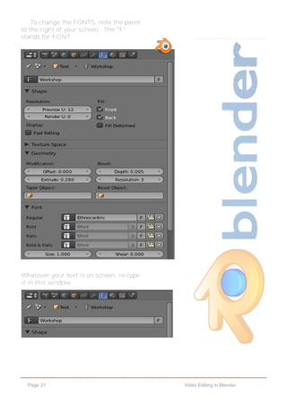 Page 21 Video Editing in Blender
To change the FONTS, note the panel
to the right of your screen. The "F"
stands for FONT.
Whatever your text is on screen, re-type
it in this window.
 
