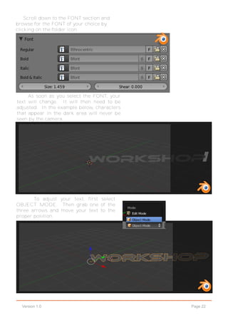 Page 22Version 1.0
Scroll down to the FONT section and
browse for the FONT of your choice by
clicking on the folder icon.
As soon as you select the FONT, your
text will change. It will then need to be
adjusted. In the example below, characters
that appear in the dark area will never be
seen by the camera.
To adjust your text, first select
OBJECT MODE. Then grab one of the
three arrows and move your text to the
proper position.
 