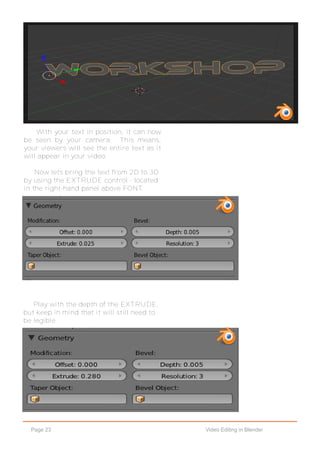 Page 23 Video Editing in Blender
With your text in position, it can now
be seen by your camera. This means,
your viewers will see the entire text as it
will appear in your video.
Now lets bring the text from 2D to 3D
by using the EXTRUDE control - located
in the right-hand panel above FONT.
Play with the depth of the EXTRUDE,
but keep in mind that it will still need to
be legible.
 