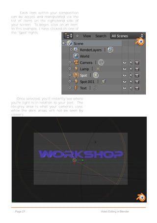Page 27 Video Editing in Blender
Each item within your composition
can be access and manipulated via the
list of items on the right-hand side of
your screen. To begin, click on an item.
In this example, I have clicked on one of
the "Spot" lights.
Once selected, you'll instantly see where
you're light is in relation to your text. The
lite-grey area is what your camera's view,
while the dark areas will not be seen by
viewers.
 