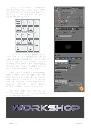 Page 28Version 1.0
Use your numberpad to change your
point-of-view (POV) to give you a better
understanding on where your lights are
positioned. This will also help you to
better position your text.
Here is the 3D text as it rendered out
from Blender. You can toggle back and
forth between a Rendered view and the
Raw view by pressing F12 for Render
and ESC to go back to the Raw view to
continue working. We'll discuss
RENDERING later on in this workshop.
For now, let's save this file as
TITLE.blend. We'll come back to this file
to do some light animation.
You'll find tools and properties for
each item in your composition can be
adjusted and tweeked from the prompts
on the right of your screen. In this
example, since SPOT [light] was selected,
these are the prompts needed in order to
get the desired appeance and effect.
 