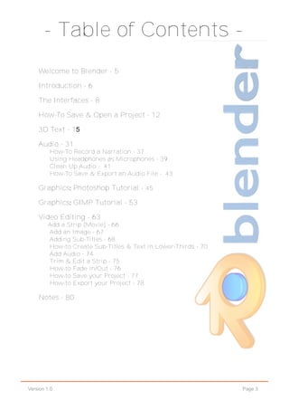 Page 3Version 1.0
‐ Table of Contents ‐
Welcome to Blender - 5
Introduction - 6
The Interfaces - 8
How-To Save & Open a Project - 12
3D Text - 15
Audio - 31
How-To Record a Narration - 37
Using Headphones as Microphones - 39
Clean Up Audio - 41
How-To Save & Export an Audio File - 43
Graphics: Photoshop Tutorial - 45
Graphics: GIMP Tutorial - 53
Video Editing - 63
Add a Strip (Movie) - 66
Add an Image - 67
Adding Sub-Titles - 68
How-to Create Sub-Titles & Text in Lower-Thirds - 70
Add Audio - 74
Trim & Edit a Strip - 75
How-to Fade In/Out - 76
How-to Save your Project - 77
How-to Export your Project - 78
Notes - 80
 