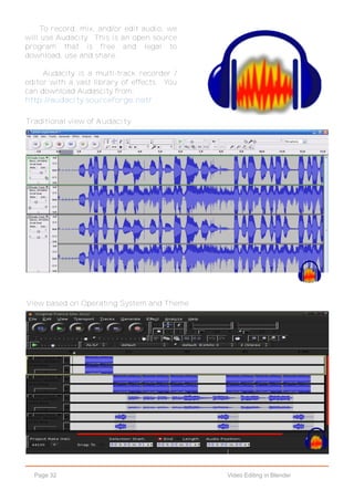 Page 32 Video Editing in Blender
Traditional view of Audacity.
View based on Operating System and Theme
To record, mix, and/or edit audio, we
will use Audacity. This is an open source
program that is free and legal to
download, use and share.
Audacity is a multi-track recorder /
editor with a vast library of effects. You
can download Audascity from:
http://audacity.sourceforge.net/
 