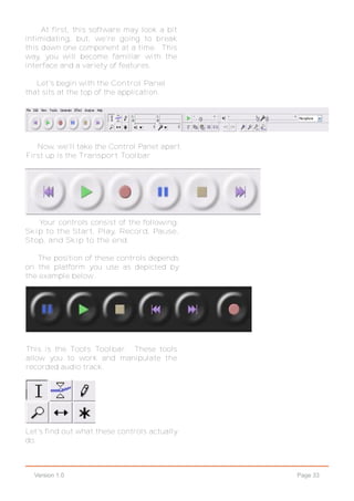 Page 33Version 1.0
At first, this software may look a bit
intimidating, but, we're going to break
this down one component at a time. This
way, you will become familiar with the
interface and a variety of features.
Let's begin with the Control Panel
that sits at the top of the application.
Now, we'll take the Control Panet apart.
First up is the Transport Toolbar.
Your controls consist of the following:
Skip to the Start, Play, Record, Pause,
Stop, and Skip to the end.
The position of these controls depends
on the platform you use as depicted by
the example below..
This is the Tools Toolbar. These tools
allow you to work and manipulate the
recorded audio track.
Let's find out what these controls actually
do.
 
