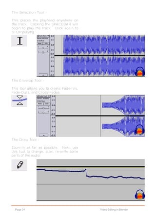 Page 34 Video Editing in Blender
The Selection Tool -
This places the playhead anywhere on
the track. Clicking the SPACEBAR will
begin to play the track. Click again to
STOP playing.
The Envelop Tool -
This tool allows you to create Fade-Ins,
Fade-Outs, and Cross-Fades.
The Draw Tool -
Zoom-In as far as possible. Next, use
this tool to change, alter, re-write some
parts of the audio.
 