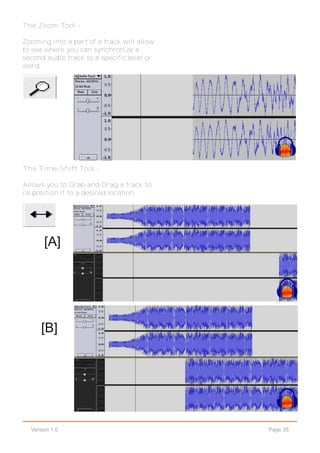 Page 35Version 1.0
The Zoom Tool -
Zooming into a part of a track will allow
to see where you can synchronize a
second audio track to a specific beat or
word.
The Time-Shift Tool -
Allows you to Grab-and-Drag a track to
re-position it to a desired location.
[A]
[B]
 