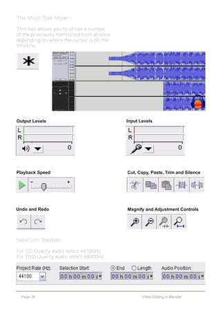 Page 36 Video Editing in Blender
The Multi-Tool Mode -
This tool allows you to utilize a number
of the previously mentioned tools at once
depending on where the cursor is on the
timeline.
Output Levels Input Levels
Playback Speed Cut, Copy, Paste, Trim and Silence
Undo and Redo Magnify and Adjustment Controls
Selection Toolbar -
For CD Quality audio select 44100Hz.
For DVD Quality audio select 48000Hz.
 