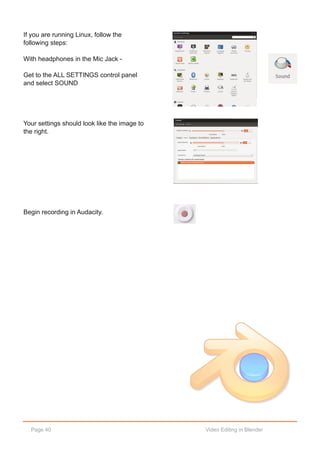 Page 40 Video Editing in Blender
If you are running Linux, follow the
following steps:
With headphones in the Mic Jack ­
Get to the ALL SETTINGS control panel
and select SOUND
Your settings should look like the image to
the right.
Begin recording in Audacity.
 