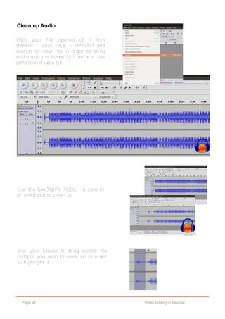 Page 41 Video Editing in Blender
Clean up Audio
Use the MAGNIFY TOOL to zero in
on a hotspot to clean up.
Use your Mouse to drag across the
hotspot you wish to work on in order
to highlight it.
With your file opened of if its's
IMPORT - click FILE > IMPORT and
search for your file in order to bring
audio into the Audacity interface - we
can clean it up a bit.
 