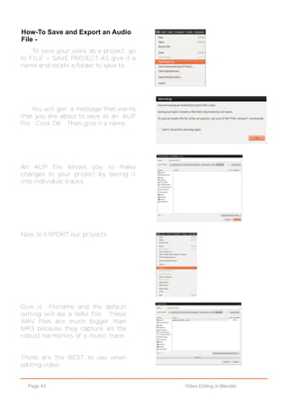 Page 43 Video Editing in Blender
How­To Save and Export an Audio
File ­
To save your work as a project, go
to FILE > SAVE PROJECT AS give it a
name and locate a folder to save to.
You will get a message that warns
that you are about to save as an .AUP
file. Click OK. Then,give it a name.
An AUP file allows you to make
changes to your project by saving it
into individual tracks.
Now to EXPORT our projects
Give it filename and the default
setting will be a WAV file. These
WAV files are much bigger than
MP3 because they capture all the
robust harmonics of a music track.
These are the BEST to use when
editing video.
 