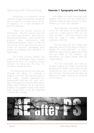 Page 46 Video Editing in Blender
Exercise 1: Typography and Texture
Let's begin to create a grunge-style
graphic that can then be imported in
another Adobe product known as After
Effects or in this case, Blender.
Both Blender and After Effects,
a.k.a. AE, will allow us to add effects
such as a light source that we can
then animate. The end product can
then be used in video, television,
websites, and film.
We can also use this image and
replicate some of the effects found in
Adobe AE using Blender - a cross-
platform, open source application that
can be used in 3D creation, 3D
animation, 3D Game Design and HD
video editing.
For this workshop, we'll look at
Google images, but keep in mind, any
professional caliber work that will be
produced by you, will need to have
permissions, licenses and fees paid up
before you begin working on projects
of this nature.
Working with Photoshop
Photoshop is a powerful world
reknown image manipulation program
that is used in virtually every corner
of industry. It is also available for
both PC and Mac.
There are various versions of
Photoshop. The full version with all
the "bells and whistles"; then there is
Photoshop Elements - which strips the
program down significantly; and
Photoshop Express - which is Web 2.0
and works online by allowing you to
create an account, uploading your
photos or creating your graphics in
cyberspace.
As if this writing, Adobe, the
makers of Photoshop have migrate
away from their CS (creative Suite)
versions to bring you the new CC
(Creative Cloud) versions.
The following tutorial will take you
through the paces of creating a
graphic with text that can be used in
your video. Simple substitute our
background and text for your own.
Now, although the tutorial talks about
Adobe After Effects, we are going to
prepare this graphic exactly the same
way, except that it will be imported
into Blender instead.
 