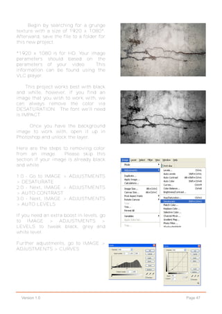 Page 47Version 1.0
Begin by searching for a grunge
texture with a size of 1920 x 1080*.
Afterward, save the file to a folder for
this new project.
*1920 x 1080 is for HD. Your image
parameters should based on the
parameters of your video. This
information can be found using the
VLC player.
This project works best with black
and white, however, if you find an
image that you wish to work with, we
can always remove the color via
DESATURATION. The font we'll need
is IMPACT.
Once you have the background
image to work with, open it up in
Photoshop and unlock the layer.
Here are the steps to removing color
from an image. Please skip this
section if your image is already black
and white.
1.0 - Go to IMAGE > ADJUSTMENTS
> DESATURATE
2.0 - Next, IMAGE > ADJUSTMENTS
> AUTO CONTRAST
3.0 - Next, IMAGE > ADJUSTMENTS
> AUTO LEVELS
If you need an extra boost in levels, go
to IMAGE > ADJUSTMENTS >
LEVELS to tweak black, grey and
white level.
Further adjustments, go to IMAGE >
ADJUSTMENTS > CURVES
 