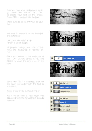Page 48 Video Editing in Blender
Now you have your background set to
go. Select the TYPE or TEXT TOOL
to create your text on the image.
Press CTRL J to duplicate the layer.
Make sure to select IMPACT as your
font.
The size of the fonts in this example
are as follows:
"AE", "PS" are set at 400pt.
"after" is set at 300pt.
In graphic design, the size of the
fonts are measured in "points" or
"pt".
Place your mouse on the white box of
the TEXT LAYER, press CTRL, and
CLICK to select the entire text in the
layer.
While the TEXT is selected, click on
the layer just underneath the text to
activate it.
Next, press, CTRL C, then CTRL V.
You'll notice that a new layer has
appeared with the newest text already
in place.
 