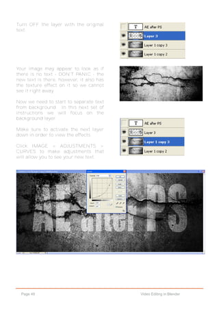 Page 49 Video Editing in Blender
Turn OFF the layer with the original
text.
Your image may appear to look as if
there is no text - DON'T PANIC - the
new text is there, however, it also has
the texture effect on it so we cannot
see it right away.
Now we need to start to separate text
from background. In this next set of
instructions we will focus on the
background layer.
Make sure to activate the next layer
down in order to view the effects.
Click IMAGE > ADJUSTMENTS >
CURVES to make adjustments that
will allow you to see your new text.
 