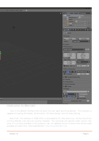 Page 5Version 1.0
Welcome to Blender -
Here is the default interface that will greet the user upon launching Blender. This software is
capable of creating 3D models, 3D Animation, 3D Game Design, and HD Video Editing.
Best of all - this software is 100% FREE to download for PC, Mac and Linux. At the time of this
writting, Blender 2.6x was just recently released. The workshop will operate under version 2.6x
since it is currently available in the Computer Lab. An updated version of these notes will be made
available at a later time. Download Blender: http://www.blender.org/
 