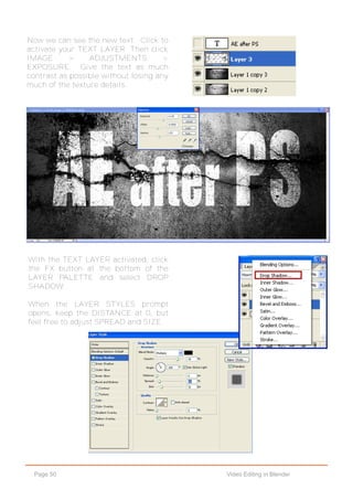 Page 50 Video Editing in Blender
Now we can see the new text. Click to
activate your TEXT LAYER. Then click
IMAGE > ADJUSTMENTS >
EXPOSURE. Give the text as much
contrast as possible without losing any
much of the texture details.
With the TEXT LAYER activated, click
the FX button at the bottom of the
LAYER PALETTE and select DROP
SHADOW.
When the LAYER STYLES prompt
opens, keep the DISTANCE at 0, but
feel free to adjust SPREAD and SIZE.
 