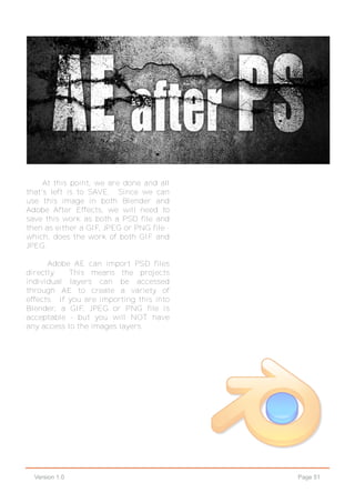 Page 51Version 1.0
At this point, we are done and all
that's left is to SAVE. Since we can
use this image in both Blender and
Adobe After Effects, we will need to
save this work as both a PSD file and
then as either a GIF, JPEG or PNG file -
which, does the work of both GIF and
JPEG.
Adobe AE can import PSD files
directly. This means the projects
individual layers can be accessed
through AE to create a variety of
effects. If you are importing this into
Blender, a GIF, JPEG or PNG file is
acceptable - but you will NOT have
any access to the images layers.
 